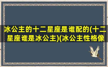 冰公主的十二星座是谁配的(十二星座谁是冰公主)(冰公主性格像什么星座)