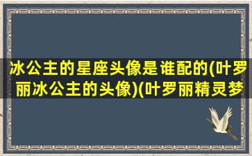 冰公主的星座头像是谁配的(叶罗丽冰公主的头像)(叶罗丽精灵梦冰公主星座)