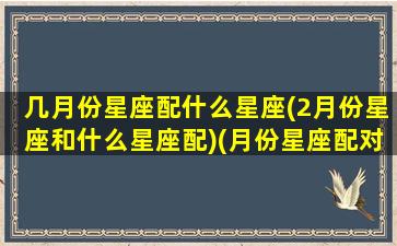 几月份星座配什么星座(2月份星座和什么星座配)(月份星座配对)