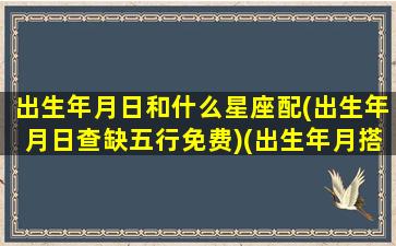 出生年月日和什么星座配(出生年月日查缺五行免费)(出生年月搭配)