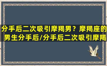 分手后二次吸引摩羯男？摩羯座的男生分手后/分手后二次吸引摩羯男？摩羯座的男生分手后-我的网站