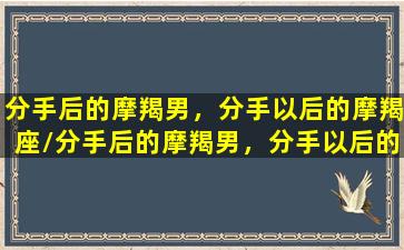 分手后的摩羯男，分手以后的摩羯座/分手后的摩羯男，分手以后的摩羯座-我的网站