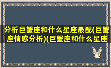 分析巨蟹座和什么星座最配(巨蟹座情感分析)(巨蟹座和什么星座最配啊)