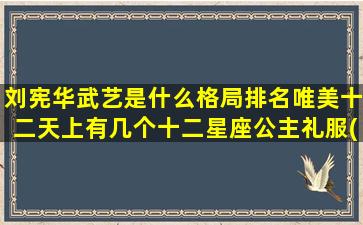 刘宪华武艺是什么格局排名唯美十二天上有几个十二星座公主礼服(刘宪华用的是什么小提琴)