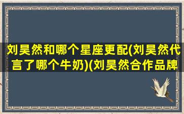 刘昊然和哪个星座更配(刘昊然代言了哪个牛奶)(刘昊然合作品牌)