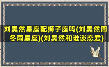 刘昊然星座配狮子座吗(刘昊然周冬雨星座)(刘昊然和谁谈恋爱)