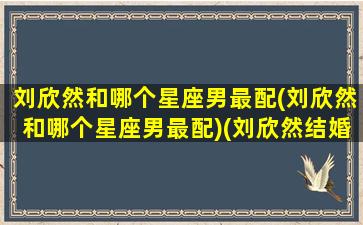 刘欣然和哪个星座男最配(刘欣然和哪个星座男最配)(刘欣然结婚了吗)