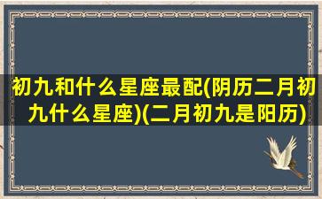 初九和什么星座最配(阴历二月初九什么星座)(二月初九是阳历)