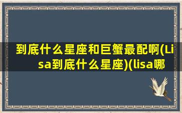 到底什么星座和巨蟹最配啊(Lisa到底什么星座)(lisa哪个星座)