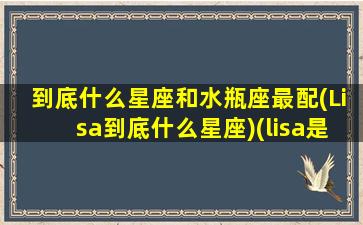 到底什么星座和水瓶座最配(Lisa到底什么星座)(lisa是不是白羊座)