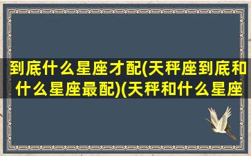 到底什么星座才配(天秤座到底和什么星座最配)(天秤和什么星座最匹配)