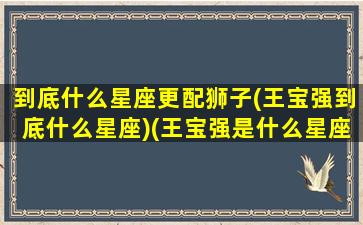 到底什么星座更配狮子(王宝强到底什么星座)(王宝强是什么星座的明星)