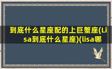 到底什么星座配的上巨蟹座(Lisa到底什么星座)(lisa哪个星座)