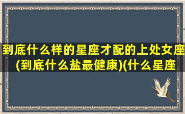 到底什么样的星座才配的上处女座(到底什么盐最健康)(什么星座和处女座最般配)