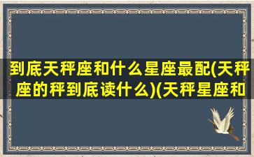 到底天秤座和什么星座最配(天秤座的秤到底读什么)(天秤星座和什么星座最般配)