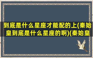 到底是什么星座才能配的上(秦始皇到底是什么星座的啊)(秦始皇星座血型)