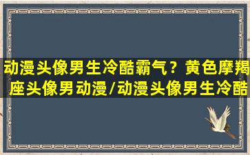 动漫头像男生冷酷霸气？黄色摩羯座头像男动漫/动漫头像男生冷酷霸气？黄色摩羯座头像男动漫-我的网站