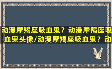 动漫摩羯座吸血鬼？动漫摩羯座吸血鬼头像/动漫摩羯座吸血鬼？动漫摩羯座吸血鬼头像-我的网站