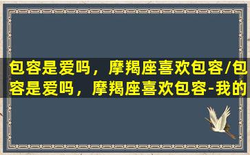 包容是爱吗，摩羯座喜欢包容/包容是爱吗，摩羯座喜欢包容-我的网站(摩羯座喜欢保守的女人)