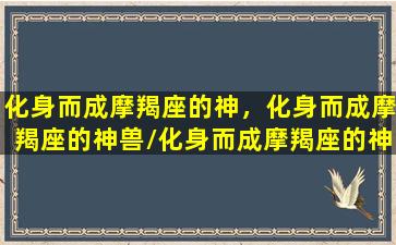 化身而成摩羯座的神，化身而成摩羯座的神兽/化身而成摩羯座的神，化身而成摩羯座的神兽-我的网站