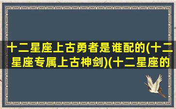 十二星座上古勇者是谁配的(十二星座专属上古神剑)(十二星座的上古女神长什么样)