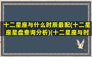 十二星座与什么时辰最配(十二星座星盘查询分析)(十二星座与时辰对照表原因)