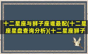 十二星座与狮子座谁最配(十二星座星盘查询分析)(十二星座狮子和谁最配)