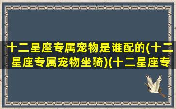 十二星座专属宠物是谁配的(十二星座专属宠物坐骑)(十二星座专属的宠物狗)