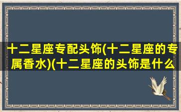 十二星座专配头饰(十二星座的专属香水)(十二星座的头饰是什么)