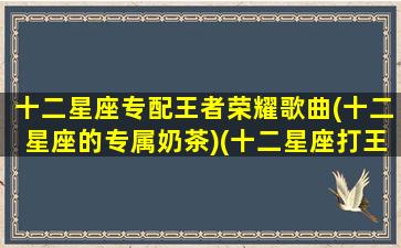 十二星座专配王者荣耀歌曲(十二星座的专属奶茶)(十二星座打王者专属战歌)