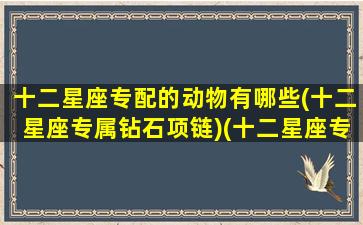 十二星座专配的动物有哪些(十二星座专属钻石项链)(十二星座专属的动物是什么)