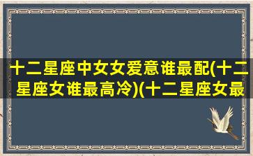 十二星座中女女爱意谁最配(十二星座女谁最高冷)(十二星座女最爱的星座男)