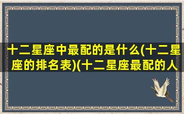 十二星座中最配的是什么(十二星座的排名表)(十二星座最配的人是谁)