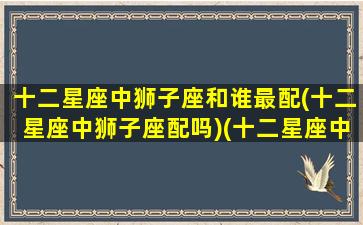 十二星座中狮子座和谁最配(十二星座中狮子座配吗)(十二星座中狮子座和哪个星座最配)