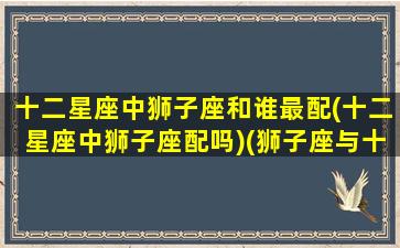 十二星座中狮子座和谁最配(十二星座中狮子座配吗)(狮子座与十二星座配对指数排名)