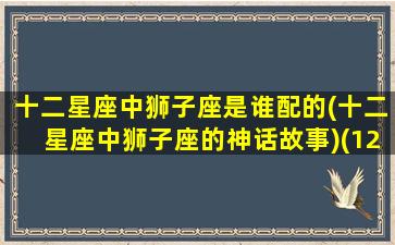 十二星座中狮子座是谁配的(十二星座中狮子座的神话故事)(12星座狮子座跟谁最配)