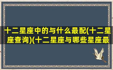 十二星座中的与什么最配(十二星座查询)(十二星座与哪些星座最相配)