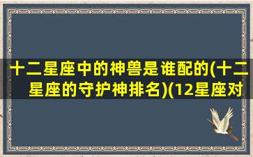 十二星座中的神兽是谁配的(十二星座的守护神排名)(12星座对应的守护神兽)