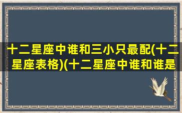 十二星座中谁和三小只最配(十二星座表格)(十二星座中谁和谁是一对)