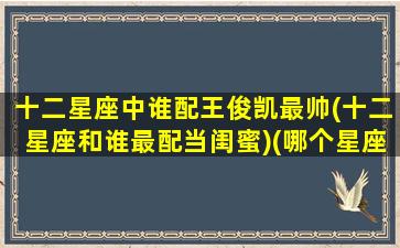 十二星座中谁配王俊凯最帅(十二星座和谁最配当闺蜜)(哪个星座最喜欢王俊凯)