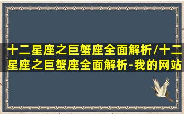 十二星座之巨蟹座全面解析/十二星座之巨蟹座全面解析-我的网站(巨蟹座十二星座之最)