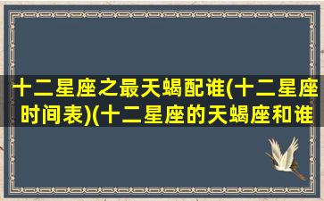 十二星座之最天蝎配谁(十二星座时间表)(十二星座的天蝎座和谁是天敌)