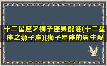 十二星座之狮子座男配谁(十二星座之狮子座)(狮子星座的男生配什么星座的女生)