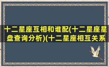 十二星座互相和谁配(十二星座星盘查询分析)(十二星座相互关系表)