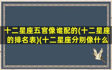 十二星座五官像谁配的(十二星座的排名表)(十二星座分别像什么明星)