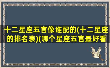 十二星座五官像谁配的(十二星座的排名表)(哪个星座五官最好看)