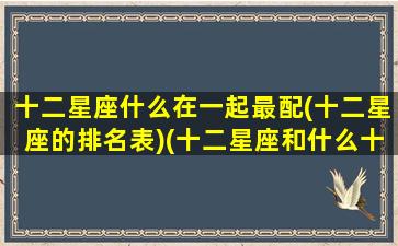 十二星座什么在一起最配(十二星座的排名表)(十二星座和什么十二星座最搭配)