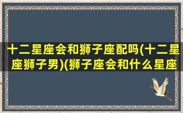 十二星座会和狮子座配吗(十二星座狮子男)(狮子座会和什么星座在一起)