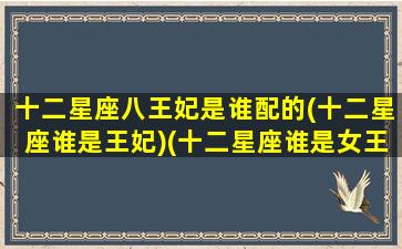 十二星座八王妃是谁配的(十二星座谁是王妃)(十二星座谁是女王谁是公主)