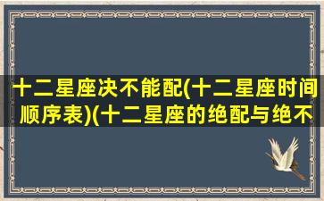 十二星座决不能配(十二星座时间顺序表)(十二星座的绝配与绝不能配)